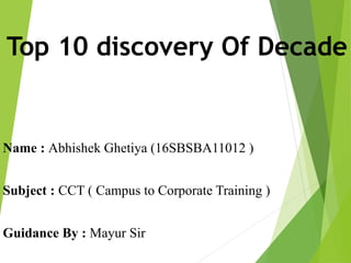 Top 10 discovery Of Decade
Name : Abhishek Ghetiya (16SBSBA11012 )
Subject : CCT ( Campus to Corporate Training )
Guidance By : Mayur Sir
 