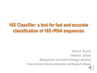 16S Classifier: a tool for fast and accurate
classification of 16S rRNA sequences
Ashok K. Sharma
Research Scholar
Metagenomics and Systems Biology Laboratory
Indian Institute of Science Education and Research, Bhopal
 