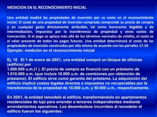MEDICION EN EL RECONOCIMIENTO INICIAL

Una entidad medirá las propiedades de inversión por su costo en el reconocimiento
inicial. El costo de una propiedad de inversión comprada comprende su precio de compra
y en cualquier gasto directamente atribuible, tal como honorarios legales y de
intermediación, impuestos por la transferencia de propiedad y otros costos de
transacción. Si el pago se aplaza más allá de los términos normales de crédito, el costo es
el valor presente de todos los pagos futuros. Una entidad determinará el costo de las
propiedades de inversión construidas por ella misma de acuerdo con los párrafos 17.10
Ejemplo: medición en el reconocimiento inicial

Ej. 16 El 1 de enero de 20X1, una entidad compró un bloque de oficinas
(edificio) por
1.000.000 u.m.(1 ). El precio de compra se financió con un préstamo de
1.010.000 u.m. (que incluía 10.000 u.m. de comisiones por obtención de
préstamo). El edificio sirve como garantía del préstamo. La adquisición del
edificio implicó costos legales directos e impuestos no recuperables por la
transferencia de la propiedad de 10.000 u.m. y 50.000 u.m., respectivamente.

En 20X1, la entidad remodeló el edificio, transformándolo en apartamentos
residenciales de lujo para arrendar a terceros independientes mediante
arrendamientos operativos. Los desembolsos incurridos al remodelar el
edificio fueron los siguientes:
 