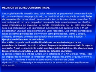 MEDICION EN EL RECOCIMIENTO INCIAL

Las propiedades de inversión cuyo valor razonable se puede medir de manera fiable
sin costo o esfuerzo desproporcionado, se medirán al valor razonable en cada fecha
de presentación, reconociendo en resultados los cambios en el valor razonable. Si
una participación en una propiedad mantenida bajo arrendamiento se clasifica
como propiedades de inversión, la partida contabilizada por su valor razonable
será esa participación y no la propiedad subyacente. Los párrafos 11.27 a 11.32
proporcionan una guía para determinar el valor razonable. Una entidad contabilizará
todas las demás propiedades de inversión como propiedades, planta y equipo,
utilizando el modelo de costo-depreciación-deterioro del valor de la Sección 17.
Ejemplos: medición tras el reconocimiento
Una entidad no puede medir con fiabilidad el valor razonable de ninguna de sus
propiedades de inversión sin costo o esfuerzo desproporcionado en un contexto de negocio
en marcha. Tras el reconocimiento inicial, mide las propiedades de inversión al costo menos
toda depreciación acumulada y toda pérdida por deterioro acumulada.
La política contable de la entidad cumple con lo establecido en la NIIF para las PYMES. Todas
sus propiedades de inversión se contabilizan como propiedades, planta y equipo, conforme a
la Sección 17, mediante el modelo de costo-depreciación-deterioro (véase
el párrafo 17.15). También sigue los requerimientos de información que se establecen en
dicha sección.
 