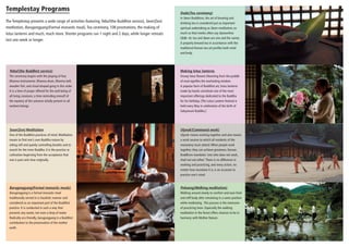 Templestay Programs
The Templestay presents a wide range of activities featuring Yebul (the Buddhist service), Seon (Zen)
meditation, Barugongyang (Formal monastic meal), Tea ceremony, 108 prostrations, the making of
lotus lanterns and much, much more. Shorter programs run 1 night and 2 days, while longer retreats
last one week or longer.

Dado (Tea ceremony)
In Seon Buddhism, the art of brewing and
drinking tea is considered just as important
spiritual undertaking as Seon meditation; so
much so that monks often say daseonilme
(茶禪一味: tea and Seon are one and the same).
A properly brewed tea in accordance with the
traditional Korean tea art purifies both mind
and body.

Yebul (the Buddhist service)

Making lotus lanterns

The ceremony begins with the playing of four
Dharma instruments: Dharma drum, Dharma bell,
wooden fish, and cloud-shaped gong in this order.
It is a time of prayer offered for the well being of
all living creatures; a time reminding oneself of
the mystery of the universe wholly present in all
sentient beings.

Snowy lotus flowers blooming from the puddle
of mud signifies the everlasting wisdom.
A popular form of Buddhist art, lotus lanterns
made by hands constitute one of the most
important offerings dedicated to the Buddha
for his birthday. [The Lotus Lantern Festival is
held every May in celebration of the birth of
Sakyamuni Buddha.]

Seon (Zen) Meditation

Ulyeok (Communal work)

One of the Buddhist practices of mind. Meditation
means to find one’s own Buddha nature by
sitting still and quietly controlling breaths and to
search for the inner Buddha. It is the practice or
cultivation beginning from the acceptance that
one is pure and clear originally.

Ulyeok means working together and also means
a work session to which all residents of the
monastery must attend. When people work
together, they can achieve greatness. Korean
Buddhism mandates ‘one who does not work,
shall not eat either.’ There is no difference in
working and practicing, and every action, no
matter how mundane it is, is an occasion to
practice one’s mind.

Barugongyang (Formal monastic meals)

Pohaeng (Walking meditation)

Barugongyang is a formal monastic meal
traditionally served in a ritualistic manner and
considered as an important part of the Buddhist
practice. It is conducted in such a way that
prevents any waste, not even a drop of water.
Radically eco-friendly, barugongyang is a Buddhist
contribution to the preservation of the mother
earth.

Walking around slowly to comfort and ease tired
and stiff body after remaining in a same position
while meditating. This process is the extension
of practicing Seon. Especially the walking
meditation in the forest offers chances to be in
harmony with Mother Nature.

 