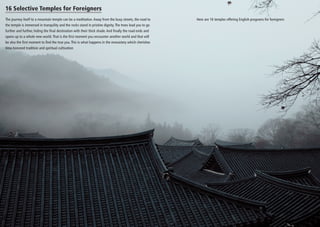 16 Selective Temples for Foreigners
The journey itself to a mountain temple can be a meditation. Away from the busy streets, the road to
the temple is immersed in tranquility and the rocks stand in pristine dignity. The trees lead you to go
further and further, hiding the final destination with their thick shade. And finally the road ends and
opens up to a whole new world. That is the first moment you encounter another world and that will
be also the first moment to find the true you. This is what happens in the monastery which cherishes
time-honored tradition and spiritual cultivation

Here are 16 temples offering English programs for foreigners

 