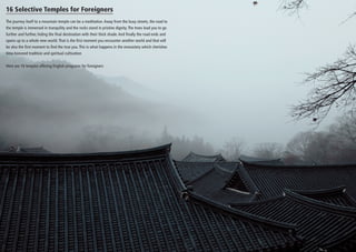 16 Selective Temples for Foreigners
The journey itself to a mountain temple can be a meditation. Away from the busy streets, the road to
the temple is immersed in tranquility and the rocks stand in pristine dignity. The trees lead you to go
further and further, hiding the final destination with their thick shade. And finally the road ends and
opens up to a whole new world. That is the first moment you encounter another world and that will
be also the first moment to find the true you. This is what happens in the monastery which cherishes
time-honored tradition and spiritual cultivation
Here are 16 temples offering English programs for foreigners

 