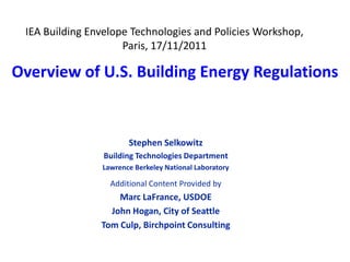 IEA Building Envelope Technologies and Policies Workshop,
                     Paris, 17/11/2011

Overview of U.S. Building Energy Regulations


                       Stephen Selkowitz
                 Building Technologies Department
                Lawrence Berkeley National Laboratory

                  Additional Content Provided by
                    Marc LaFrance, USDOE
                  John Hogan, City of Seattle
                Tom Culp, Birchpoint Consulting
 