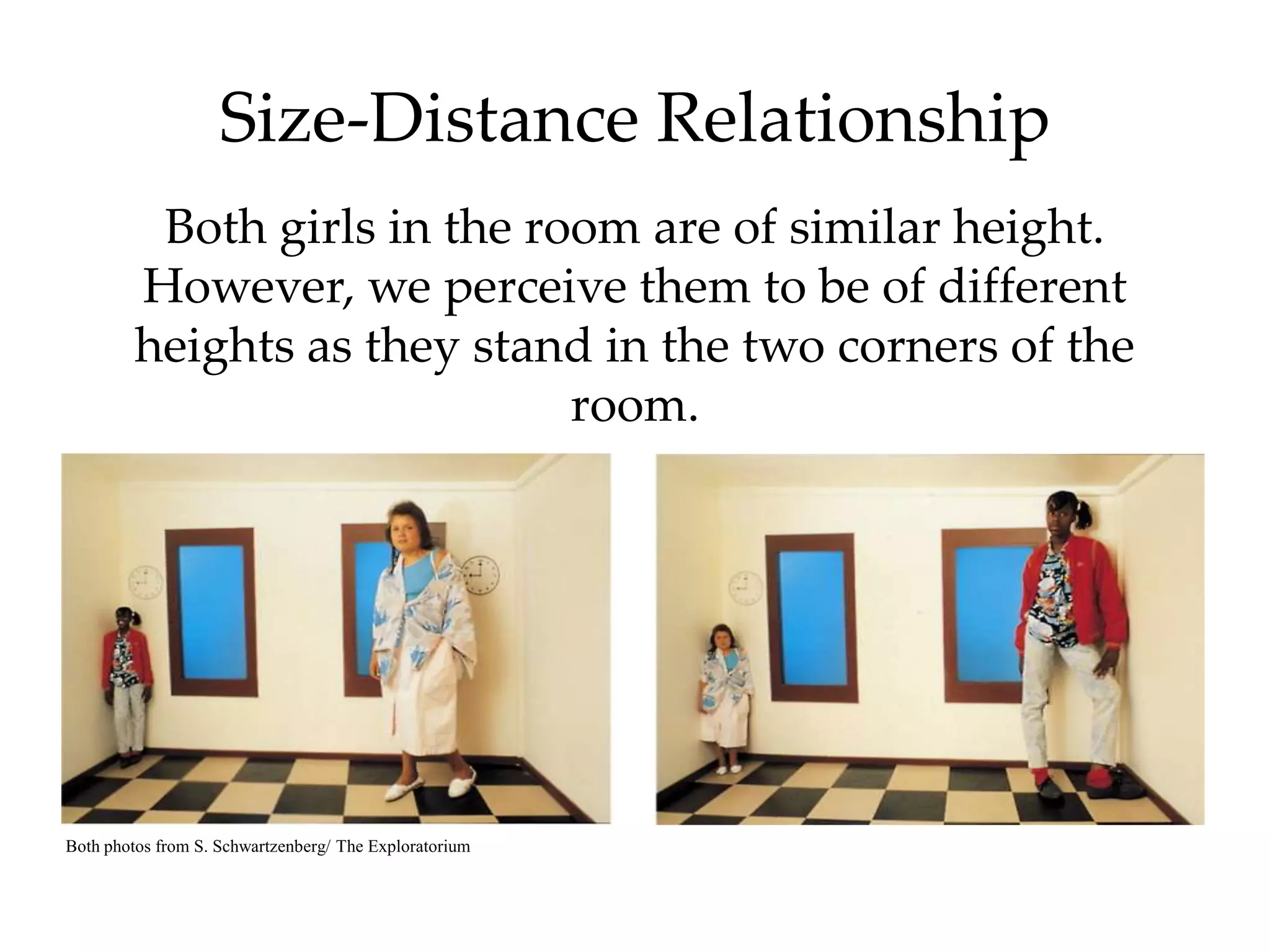 Size-Distance Relationship
          Both girls in the room are of similar height.
         However, we perceive them to be of different
         heights as they stand in the two corners of the
                              room.




Both photos from S. Schwartzenberg/ The Exploratorium
 