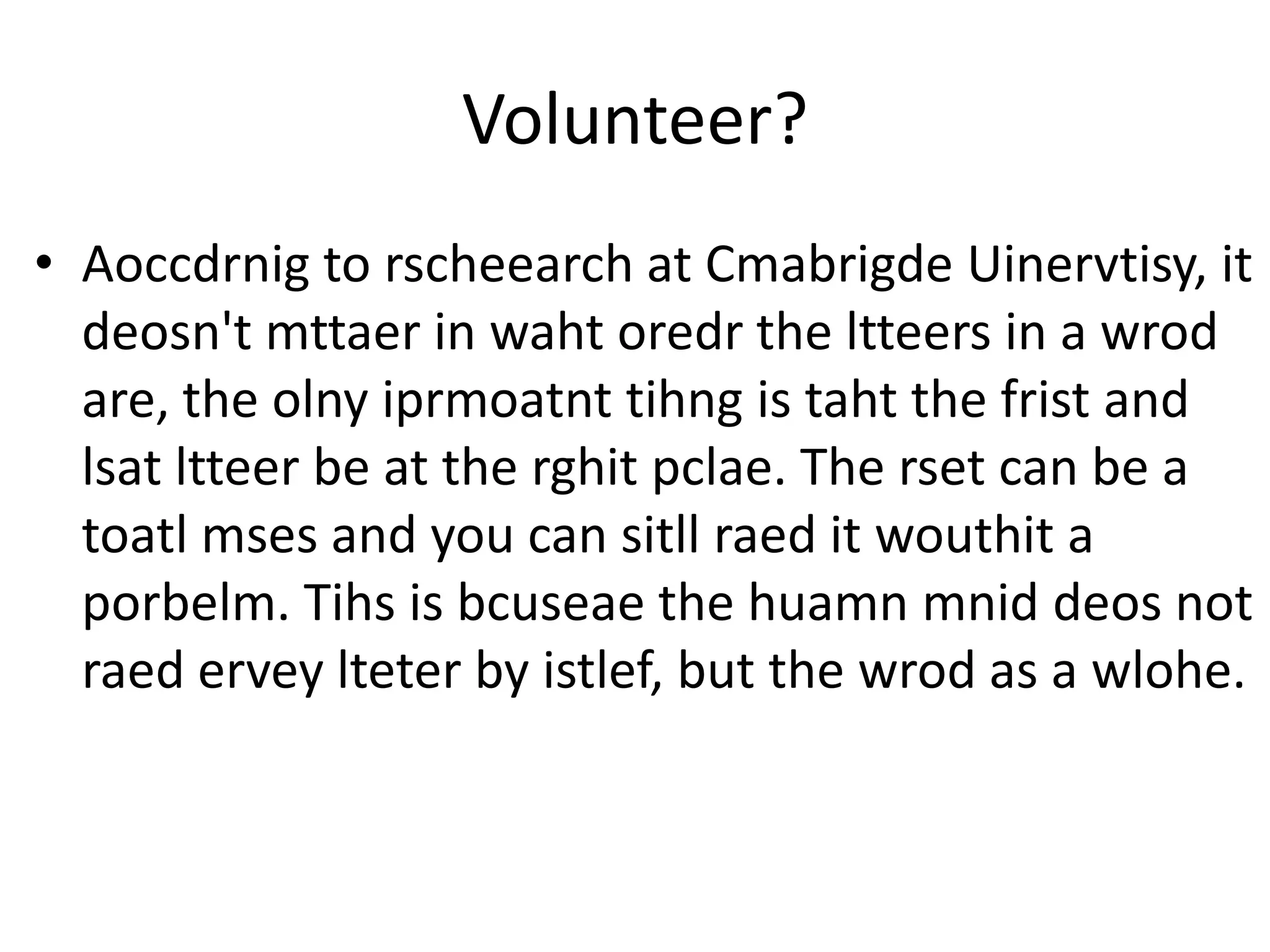 Volunteer?
• Aoccdrnig to rscheearch at Cmabrigde Uinervtisy, it
  deosn't mttaer in waht oredr the ltteers in a wrod
  are, the olny iprmoatnt tihng is taht the frist and
  lsat ltteer be at the rghit pclae. The rset can be a
  toatl mses and you can sitll raed it wouthit a
  porbelm. Tihs is bcuseae the huamn mnid deos not
  raed ervey lteter by istlef, but the wrod as a wlohe.
 