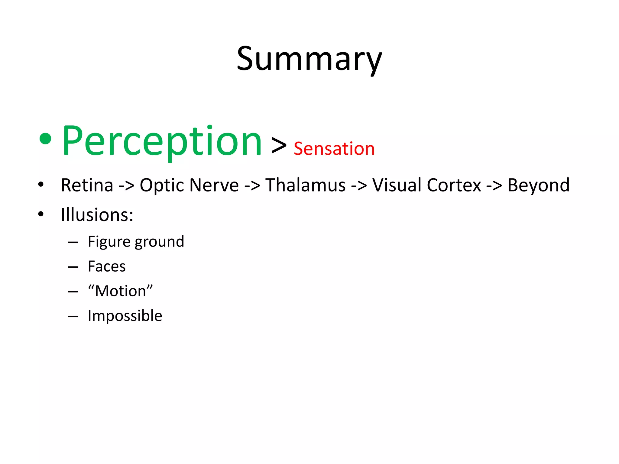 Summary

• Perception > Sensation
• Retina -> Optic Nerve -> Thalamus -> Visual Cortex -> Beyond
• Illusions:
   –   Figure ground
   –   Faces
   –   “Motion”
   –   Impossible
 