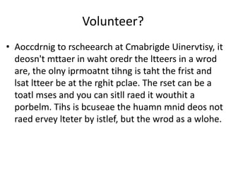 Volunteer?
• Aoccdrnig to rscheearch at Cmabrigde Uinervtisy, it
  deosn't mttaer in waht oredr the ltteers in a wrod
  are, the olny iprmoatnt tihng is taht the frist and
  lsat ltteer be at the rghit pclae. The rset can be a
  toatl mses and you can sitll raed it wouthit a
  porbelm. Tihs is bcuseae the huamn mnid deos not
  raed ervey lteter by istlef, but the wrod as a wlohe.
 