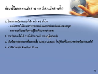 ข้อบ่งชี้ในการสวนปัสสาวะ (กรณีสวนปัสสาวะทิ้ง)
10
1. ไม่สามารถปัสสาวะเองได้ภายใน 6-8 ชั่วโมง
- ท่อปัสสาวะได้รับการกระทบกระเทือนภายหลังผ่าตัดหลังคลอดบุตร
- ผลจากฤทธิ์ยาระงับความรู้สึกหรือยากดประสาท
2. ถ่ายปัสสาวะไม่ได้ กรณีได้รับบาดเจ็บบริเวณไขสันหลัง
3. เก็บปัสสาวะส่งตรวจเพื่อเพาะเชื้อ (Urine Culture) ในผู้ป่วยที่ไม่สามารถถ่ายปัสสาวะเองได้
4. หาปริมาณของ Residual Urine
 