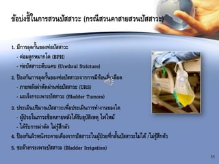 ข้อบ่งชี้ในการสวนปัสสาวะ (กรณีสวนคาสายสวนปัสสาวะ)
11
1. มีการอุดกั้นของท่อปัสสาวะ
- ต่อมลูกหมากโต (BPH)
- ท่อปัสสาวะตีบแคบ (Urethral Stricture)
2. ป้องกันการอุดกั้นของท่อปัสสาวะจากการมีก้อนลิ่มเลือด
- ภายหลังผ่าตัดผ่านท่อปัสสาวะ (URS)
- มะเร็งกระเพาะปัสสาวะ (Bladder Tumors)
3. ประเมินปริมาณปัสสาวะเพื่อประเมินการทางานของไต
- ผู้ป่วยในภาวะช็อคภายหลังได้รับอุบัติเหตุ ไฟไหม้
- ได้รับการผ่าตัด ไม่รู้สึกตัว
4. ป้องกันผิวหนังระคายเคืองจากปัสสาวะในผู้ป่วยที่กลั้นปัสสาวะไม่ได้/ไม่รู้สึกตัว
5. ชะล้างกระเพาะปัสสาวะ (Bladder Irrigation)
 
