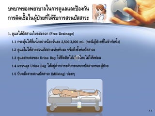 บทบาทของพยาบาลในการดูแลและป้องกัน
การติดเชื้อในผู้ป่วยที่ได้รับการสวนปัสสาวะ
1. ดูแลให้ปัสสาวะไหลสะดวก (Free Drainage)
1.1 กระตุ้นให้ดื่มน้าอย่างน้อยวันละ 2,500-3,000 ml. (กรณีผู้ป่วยที่ไม่จากัดน้า)
1.2 ดูแลไม่ให้สายสวนปัสสาวะหักพับงอ หรือดึงรั้งท่อปัสสาวะ
1.3 ดูแลสายต่อของ Urine Bag ให้ยึดติดใต้เตียงโดยไม่ให้หย่อน
1.4 แขวนถุง Urine Bag ให้อยู่ต่ากว่าระดับกระเพาะปัสสาวะของผู้ป่วย
1.5 บีบคลึงสายสวนปัสสาวะ (Milking) บ่อยๆ
17
 
