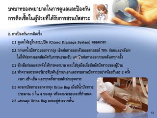 บทบาทของพยาบาลในการดูแลและป้องกัน
การติดเชื้อในผู้ป่วยที่ได้รับการสวนปัสสาวะ
2. การป้องกันการติดเชื้อ
2.1 ดูแลให้อยู่ในระบบปิด (Closed Drainage System) ตลอดเวลา
2.2 การเทน้าปัสสาวะออกจากถุง เช็ดท่อทางออกด้วยแอลกอฮอล์ 70% ก่อนและหลังเท
ไม่ให้ท่อทางออกสัมผัสกับภาชนะรองรับ และปิดท่อทางออกภายหลังเททุกครั้ง
2.3 ล้างมือก่อนและหลังให้การพยาบาล และใส่ถุงมือเมื่อสัมผัสปัสสาวะของผู้ป่วย
2.4 ทาความสะอาดอวัยวะสืบพันธุ์ภายนอกและสายสวนปัสสาวะอย่างน้อยวันละ 2 ครั้ง
เวลา เช้า-เย็น และทุกครั้งภายหลังถ่ายอุจจาระ
2.5 ควรเทปัสสาวะออกจากถุง Urine Bag เมื่อมีน้าปัสสาวะ
ประมาณ 3 ใน 4 ของถุง หรือตามระยะเวลาที่กาหนด
2.6 แขวนถุง Urine Bag ลอยอยู่ห่างจากพื้น
18
 