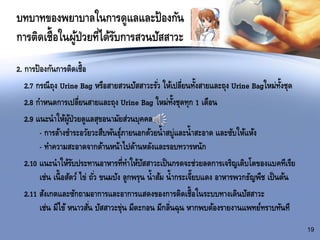 บทบาทของพยาบาลในการดูแลและป้องกัน
การติดเชื้อในผู้ป่วยที่ได้รับการสวนปัสสาวะ
2. การป้องกันการติดเชื้อ
2.7 กรณีถุง Urine Bag หรือสายสวนปัสสาวะรั่ว ให้เปลี่ยนทั้งสายและถุง Urine Bagใหม่ทั้งชุด
2.8 กาหนดการเปลี่ยนสายและถุง Urine Bag ใหม่ทั้งชุดทุก 1 เดือน
2.9 แนะนาให้ผู้ป่วยดูแลสุขอนามัยส่วนบุคคล
- การล้างชาระอวัยวะสืบพันธุ์ภายนอกด้วยน้าสบู่และน้าสะอาด และซับให้แห้ง
- ทาความสะอาดจากด้านหน้าไปด้านหลังและรอบทวารหนัก
2.10 แนะนาให้รับประทานอาหารที่ทาให้ปัสสาวะเป็นกรดจะช่วยลดการเจริญเติบโตของแบคทีเรีย
เช่น เนื้อสัตว์ ไข่ ถั่ว ขนมปัง ลูกพรุน น้าส้ม น้ากระเจี๊ยบแดง อาหารพวกธัญพืช เป็นต้น
2.11 สังเกตและซักถามอาการและอาการแสดงของการติดเชื้อในระบบทางเดินปัสสาวะ
เช่น มีไข้ หนาวสั่น ปัสสาวะขุ่น มีตะกอน มีกลิ่นฉุน หากพบต้องรายงานแพทย์ทราบทันที
19
 