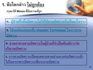 1. ข้อใดกล่าว ไม่ถูกต้อง
กรุณาใช้ Mouse ชี้ข้อความที่ถูก
23
ก. ผู้ป่วยที่กลั้นปัสสาวะไม่ได้ให้สวนปัสสาวะทิ้งเป็นครั้งคราว
ข. ใช้เทคนิคปลอดเชื้อ (Aseptic Technique) ในการสวน
ปัสสาวะ
ค. สวนคาสายสวนปัสสาวะในผู้ป่วยที่จาเป็นต้องมีการวัด
ปริมาณปัสสาวะ
ง. การสวนปัสสาวะเป็นสอดสายสวนผ่านทางท่อปัสสาวะเข้า
ไปในกระเพาะปัสสาวะเพื่อระบายปัสสาวะ
 