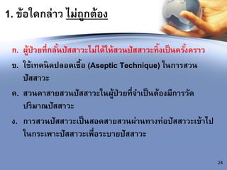 1. ข้อใดกล่าว ไม่ถูกต้อง
ก. ผู้ป่วยที่กลั้นปัสสาวะไม่ได้ให้สวนปัสสาวะทิ้งเป็นครั้งคราว
ข. ใช้เทคนิคปลอดเชื้อ (Aseptic Technique) ในการสวน
ปัสสาวะ
ค. สวนคาสายสวนปัสสาวะในผู้ป่วยที่จาเป็นต้องมีการวัด
ปริมาณปัสสาวะ
ง. การสวนปัสสาวะเป็นสอดสายสวนผ่านทางท่อปัสสาวะเข้าไป
ในกระเพาะปัสสาวะเพื่อระบายปัสสาวะ
24
 