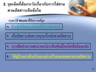2. จุดเน้นที่ต้องระวังเกี่ยวกับการใส่สาย
สวนปัสสาวะคือข้อใด
กรุณาใช้ Mouse ชี้ข้อความที่ถูก
ก. ล้างมือให้สะอาดก่อนให้การพยาบาล
25
ข. เก็บปัสสาวะส่งตรวจทุกครั้งหลังสวนปัสสาวะ
ค. การเช็ดทาความสะอาดอวัยวะสืบพันธุ์โดยไม่เช็ดย้อนกลับ
ง. ให้ผู้ป่วยหายใจเข้าออกอย่างเร็วขณะสอดสายสวนปัสสาวะ
 