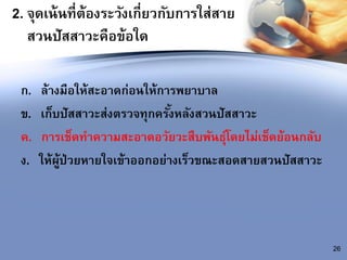 2. จุดเน้นที่ต้องระวังเกี่ยวกับการใส่สาย
สวนปัสสาวะคือข้อใด
ก. ล้างมือให้สะอาดก่อนให้การพยาบาล
ข. เก็บปัสสาวะส่งตรวจทุกครั้งหลังสวนปัสสาวะ
ค. การเช็ดทาความสะอาดอวัยวะสืบพันธุ์โดยไม่เช็ดย้อนกลับ
ง. ให้ผู้ป่วยหายใจเข้าออกอย่างเร็วขณะสอดสายสวนปัสสาวะ
26
 
