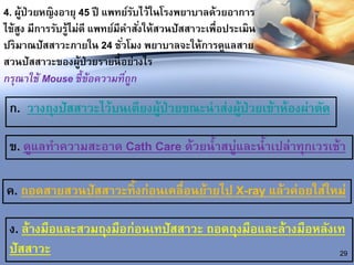 4. ผู้ป่วยหญิงอายุ 45 ปี แพทย์รับไว้ในโรงพยาบาลด้วยอาการ
ไข้สูง มีการรับรู้ไม่ดี แพทย์มีคาสั่งให้สวนปัสสาวะเพื่อประเมิน
ปริมาณปัสสาวะภายใน 24 ชั่วโมง พยาบาลจะให้การดูแลสาย
สวนปัสสาวะของผู้ป่วยรายนี้อย่างไร
กรุณาใช้ Mouse ชี้ข้อความที่ถูก
ก. วางถุงปัสสาวะไว้บนเตียงผู้ป่วยขณะนาส่งผู้ป่วยเข้าห้องผ่าตัด
29
ข. ดูแลทาความสะอาด Cath Care ด้วยน้าสบู่และน้าเปล่าทุกเวรเช้า
ค. ถอดสายสวนปัสสาวะทิ้งก่อนเคลื่อนย้ายไป X-ray แล้วค่อยใส่ใหม่
ง. ล้างมือและสวมถุงมือก่อนเทปัสสาวะ ถอดถุงมือและล้างมือหลังเท
ปัสสาวะ
 