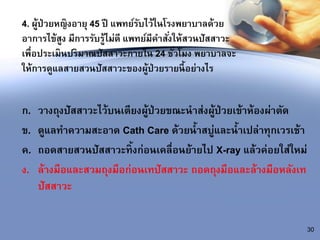 4. ผู้ป่วยหญิงอายุ 45 ปี แพทย์รับไว้ในโรงพยาบาลด้วย
อาการไข้สูง มีการรับรู้ไม่ดี แพทย์มีคาสั่งให้สวนปัสสาวะ
เพื่อประเมินปริมาณปัสสาวะภายใน 24 ชั่วโมง พยาบาลจะ
ให้การดูแลสายสวนปัสสาวะของผู้ป่วยรายนี้อย่างไร
ก. วางถุงปัสสาวะไว้บนเตียงผู้ป่วยขณะนาส่งผู้ป่วยเข้าห้องผ่าตัด
ข. ดูแลทาความสะอาด Cath Care ด้วยน้าสบู่และน้าเปล่าทุกเวรเช้า
ค. ถอดสายสวนปัสสาวะทิ้งก่อนเคลื่อนย้ายไป X-ray แล้วค่อยใส่ใหม่
ง. ล้างมือและสวมถุงมือก่อนเทปัสสาวะ ถอดถุงมือและล้างมือหลังเท
ปัสสาวะ
30
 
