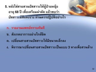 5. หลังใส่สายสวนปัสสาวะให้ผู้ป่วยหญิง
อายุ 68 ปี เพื่อเตรียมผ่าตัด แล้วพบว่า
ปัสสาวะมีสีแดงจาง ท่านควรปฏิบัติอย่างไร
ก. รายงานแพทย์ทราบทันที
ข. สังเกตอาการอย่างใกล้ชิด
ค. เปลี่ยนสายสวนปัสสาวะให้มีขนาดเล็กลง
ง. พิจารณาเปลี่ยนสายสวนปัสสาวะเป็นแบบ 3 หางเพื่อสวนล้าง
32
 