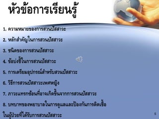 หัวข้อการเรียนรู้
1. ความหมายของการสวนปัสสาวะ
2. หลักสาคัญในการสวนปัสสาวะ
3. ชนิดของการสวนปัสสาวะ
4. ข้อบ่งชี้ในการสวนปัสสาวะ
5. การเตรียมอุปกรณ์สาหรับสวนปัสสาวะ
6. วิธีการสวนปัสสาวะเพศหญิง
7. ภาวะแทรกซ้อนที่อาจเกิดขึ้นจากการสวนปัสสาวะ
8. บทบาทของพยาบาลในการดูแลและป้องกันการติดเชื้อ
ในผู้ป่วยที่ได้รับการสวนปัสสาวะ 5
 
