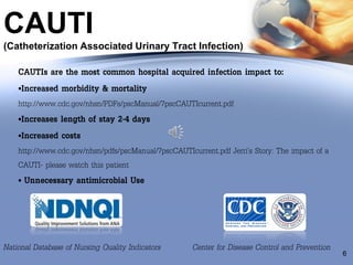 CAUTI
(Catheterization Associated Urinary Tract Infection)
6
CAUTIs are the most common hospital acquired infection impact to:
•Increased morbidity & mortality
http://www.cdc.gov/nhsn/PDFs/pscManual/7pscCAUTIcurrent.pdf
•Increases length of stay 2-4 days
•Increased costs
http://www.cdc.gov/nhsn/pdfs/pscManual/7pscCAUTIcurrent.pdf Jerri’s Story: The impact of a
CAUTI- please watch this patient
• Unnecessary antimicrobial Use
National Database of Nursing Quality Indicators Center for Disease Control and Prevention
 