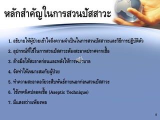หลักสาคัญในการสวนปัสสาวะ
1. อธิบายให้ผู้ป่วยเข้าใจถึงความจาเป็นในการสวนปัสสาวะและวิธีการปฏิบัติตัว
2. อุปกรณ์ที่ใช้ในการสวนปัสสาวะต้องสะอาดปราศจากเชื้อ
3. ล้างมือให้สะอาดก่อนและหลังให้การพยาบาล
4. จัดท่าให้เหมาะสมกับผู้ป่วย
5. ทาความสะอาดอวัยวะสืบพันธ์ภายนอกก่อนสวนปัสสาวะ
6. ใช้เทคนิคปลอดเชื้อ (Aseptic Technique)
7. มีแสงสว่างเพียงพอ
8
 