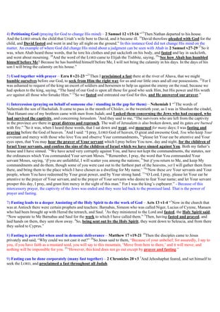 4) Petitioning God (praying for God to change His mind) – 2 Samuel 12 v15-16 “15
Then Nathan departed to his house.
And the LORD struck the child that Uriah’s wife bore to David, and it became ill. 16
David therefore pleaded with God for the
child, and David fasted and went in and lay all night on the ground.” In this instance God did not change His mind on the
matter. An example of where God did change His mind about a judgment can be seen with Ahab in 2 Samuel v27-29 27
So it
was, when Ahab heard those words, that he tore his clothes and put sackcloth on his body, and fasted and lay in sackcloth,
and went about mourning. 28
And the word of the LORD came to Elijah the Tishbite, saying, 29
“See how Ahab has humbled
himself before Me? Because he has humbled himself before Me, I will not bring the calamity in his days. In the days of his
son I will bring the calamity on his house.”
5) Used together with prayer – Ezra 8 v21-23 “21
Then I proclaimed a fast there at the river of Ahava, that we might
humble ourselves before our God, to seek from Him the right way for us and our little ones and all our possessions. 22
For I
was ashamed to request of the king an escort of soldiers and horsemen to help us against the enemy on the road, because we
had spoken to the king, saying, “The hand of our God is upon all those for good who seek Him, but His power and His wrath
are against all those who forsake Him.” 23
So we fasted and entreated our God for this, and He answered our prayer.”
6) Intercession (praying on behalf of someone else / standing in the gap for them) – Nehemiah 1 “1
The words of
Nehemiah the son of Hachaliah. It came to pass in the month of Chislev, in the twentieth year, as I was in Shushan the citadel,
2
that Hanani one of my brethren came with men from Judah; and I asked them concerning the Jews who had escaped, who
had survived the captivity, and concerning Jerusalem. 3
And they said to me, “The survivors who are left from the captivity
in the province are there in great distress and reproach. The wall of Jerusalem is also broken down, and its gates are burned
with fire.” 4
So it was, when I heard these words, that I sat down and wept, and mourned for many days; I was fasting and
praying before the God of heaven. 5
And I said: “I pray, LORD God of heaven, O great and awesome God, You who keep Your
covenant and mercy with those who love You and observe Your commandments, 6
“please let Your ear be attentive and Your
eyes open, that You may hear the prayer of Your servant which I pray before You now, day and night, for the children of
Israel Your servants, and confess the sins of the children of Israel which we have sinned against You. Both my father’s
house and I have sinned. 7
“We have acted very corruptly against You, and have not kept the commandments, the statutes, nor
the ordinances which You commanded Your servant Moses. 8
“Remember, I pray, the word that You commanded Your
servant Moses, saying, ‘If you are unfaithful, I will scatter you among the nations; 9
‘but if you return to Me, and keep My
commandments and do them, though some of you were cast out to the farthest part of the heavens, yet I will gather them from
there, and bring them to the place which I have chosen as a dwelling for My name.’ 10
“Now these are Your servants and Your
people, whom You have redeemed by Your great power, and by Your strong hand. 11
“O Lord, I pray, please let Your ear be
attentive to the prayer of Your servant, and to the prayer of Your servants who desire to fear Your name; and let Your servant
prosper this day, I pray, and grant him mercy in the sight of this man.” For I was the king’s cupbearer.” - Because of this
intercessory prayer, the captivity of the Jews was ended and they were led back to the promised land. That is the power of
prayer and fasting.
7) Fasting leads to a deeper Anointing of the Holy Spirit to do the work of God – Acts 13 v1-4 “1
Now in the church that
was at Antioch there were certain prophets and teachers: Barnabas, Simeon who was called Niger, Lucius of Cyrene, Manaen
who had been brought up with Herod the tetrarch, and Saul. 2
As they ministered to the Lord and fasted, the Holy Spirit said,
“Now separate to Me Barnabas and Saul for the work to which I have called them.” 3
Then, having fasted and prayed, and
laid hands on them, they sent them away. 4
So, being sent out by the Holy Spirit, they went down to Seleucia, and from there
they sailed to Cyprus.”
8) Fasting is powerful when used in demonic deliverance – Matthew 17 v19-21 19
Then the disciples came to Jesus
privately and said, “Why could we not cast it out?” 20
So Jesus said to them, “Because of your unbelief; for assuredly, I say to
you, if you have faith as a mustard seed, you will say to this mountain, ‘Move from here to there,’ and it will move; and
nothing will be impossible for you. 21
“However, this kind does not go out except by prayer and fasting.”
9) Fasting can be done corporately (many fast together) – 2 Chronicles 20 v3 3
And Jehoshaphat feared, and set himself to
seek the LORD, and proclaimed a fast throughout all Judah.
 