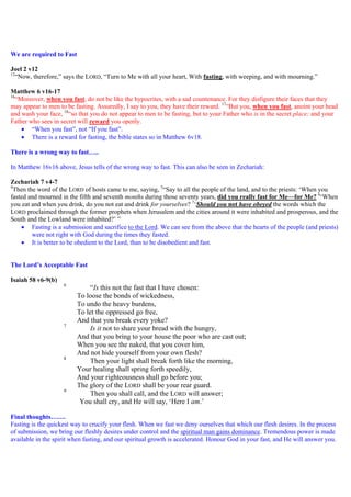 We are required to Fast
Joel 2 v12
12
“Now, therefore,” says the LORD, “Turn to Me with all your heart, With fasting, with weeping, and with mourning.”
Matthew 6 v16-17
16
“Moreover, when you fast, do not be like the hypocrites, with a sad countenance. For they disfigure their faces that they
may appear to men to be fasting. Assuredly, I say to you, they have their reward. 17
“But you, when you fast, anoint your head
and wash your face, 18
“so that you do not appear to men to be fasting, but to your Father who is in the secret place; and your
Father who sees in secret will reward you openly.
 “When you fast”, not “If you fast”.
 There is a reward for fasting, the bible states so in Matthew 6v18.
There is a wrong way to fast…..
In Matthew 16v16 above, Jesus tells of the wrong way to fast. This can also be seen in Zechariah:
Zechariah 7 v4-7
4
Then the word of the LORD of hosts came to me, saying, 5
“Say to all the people of the land, and to the priests: ‘When you
fasted and mourned in the fifth and seventh months during those seventy years, did you really fast for Me—for Me? 6
‘When
you eat and when you drink, do you not eat and drink for yourselves? 7
‘Should you not have obeyed the words which the
LORD proclaimed through the former prophets when Jerusalem and the cities around it were inhabited and prosperous, and the
South and the Lowland were inhabited?’ ”
 Fasting is a submission and sacrifice to the Lord. We can see from the above that the hearts of the people (and priests)
were not right with God during the times they fasted.
 It is better to be obedient to the Lord, than to be disobedient and fast.
The Lord’s Acceptable Fast
Isaiah 58 v6-9(b)
6
“Is this not the fast that I have chosen:
To loose the bonds of wickedness,
To undo the heavy burdens,
To let the oppressed go free,
And that you break every yoke?
7
Is it not to share your bread with the hungry,
And that you bring to your house the poor who are cast out;
When you see the naked, that you cover him,
And not hide yourself from your own flesh?
8
Then your light shall break forth like the morning,
Your healing shall spring forth speedily,
And your righteousness shall go before you;
The glory of the LORD shall be your rear guard.
9
Then you shall call, and the LORD will answer;
You shall cry, and He will say, ‘Here I am.’
Final thoughts…….
Fasting is the quickest way to crucify your flesh. When we fast we deny ourselves that which our flesh desires. In the process
of submission, we bring our fleshly desires under control and the spiritual man gains dominance. Tremendous power is made
available in the spirit when fasting, and our spiritual growth is accelerated. Honour God in your fast, and He will answer you.
 