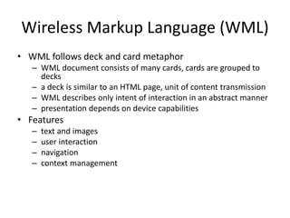 Wireless Markup Language (WML)
• WML follows deck and card metaphor
– WML document consists of many cards, cards are grouped to
decks
– a deck is similar to an HTML page, unit of content transmission
– WML describes only intent of interaction in an abstract manner
– presentation depends on device capabilities
• Features
– text and images
– user interaction
– navigation
– context management
 