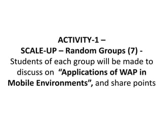 ACTIVITY-1 –
SCALE-UP – Random Groups (7) -
Students of each group will be made to
discuss on “Applications of WAP in
Mobile Environments”, and share points
 