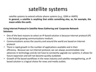 satellite systems
satellite systems to extend cellular phone systems (e.g., GSM or AMPS)
In general, a satellite is anything that orbits something else, as, for example, the
moon orbits the earth.
Using Internet Protocol in Satellite News Gathering and Corporate Network
Solutions
• One of the best reasons to select an IP-based solution is because Internet protocol (IP)
is the fastest growing communications medium.
• Communications across the country and around the world are based on Internet
protocol.
• There is rapid growth in the number of applications available and in their
efficiency. Because we run Internet protocol, we can always accommodate new
advances in technology and do not have to constantly upgrade our systems; it allows for
future expansion and will not become quickly outdated.
• Growth of file based workflows in the news industry and satellite newsgathering, an IP
based solution is a logical choice for news and media outlets.
 
