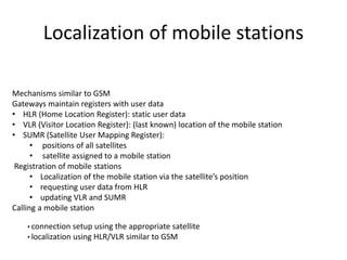 Localization of mobile stations
Mechanisms similar to GSM
Gateways maintain registers with user data
• HLR (Home Location Register): static user data
• VLR (Visitor Location Register): (last known) location of the mobile station
• SUMR (Satellite User Mapping Register):
• positions of all satellites
• satellite assigned to a mobile station
Registration of mobile stations
• Localization of the mobile station via the satellite’s position
• requesting user data from HLR
• updating VLR and SUMR
Calling a mobile station
• connection setup using the appropriate satellite
• localization using HLR/VLR similar to GSM
 