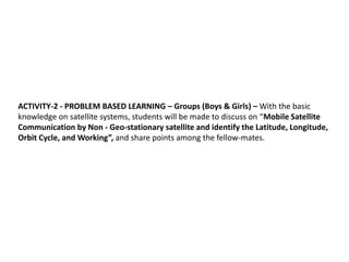ACTIVITY-2 - PROBLEM BASED LEARNING – Groups (Boys & Girls) – With the basic
knowledge on satellite systems, students will be made to discuss on “Mobile Satellite
Communication by Non - Geo-stationary satellite and identify the Latitude, Longitude,
Orbit Cycle, and Working”, and share points among the fellow-mates.
 