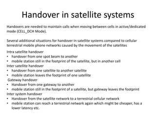 Handover in satellite systems
Handovers are needed to maintain calls when moving between cells in active/dedicated
mode (CELL_DCH Mode).
Several additional situations for handover in satellite systems compared to cellular
terrestrial mobile phone networks caused by the movement of the satellites
Intra satellite handover
• handover from one spot beam to another
• mobile station still in the footprint of the satellite, but in another cell
Inter satellite handover
• handover from one satellite to another satellite
• mobile station leaves the footprint of one satellite
Gateway handover
• Handover from one gateway to another
• mobile station still in the footprint of a satellite, but gateway leaves the footprint
Inter system handover
• Handover from the satellite network to a terrestrial cellular network
• mobile station can reach a terrestrial network again which might be cheaper, has a
lower latency etc.
 