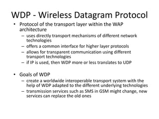 WDP - Wireless Datagram Protocol
• Protocol of the transport layer within the WAP
architecture
– uses directly transport mechanisms of different network
technologies
– offers a common interface for higher layer protocols
– allows for transparent communication using different
transport technologies
– if IP is used, then WDP more or less translates to UDP
• Goals of WDP
– create a worldwide interoperable transport system with the
help of WDP adapted to the different underlying technologies
– transmission services such as SMS in GSM might change, new
services can replace the old ones
 
