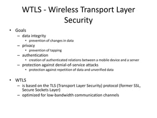 WTLS - Wireless Transport Layer
Security
• Goals
– data integrity
• prevention of changes in data
– privacy
• prevention of tapping
– authentication
• creation of authenticated relations between a mobile device and a server
– protection against denial-of-service attacks
• protection against repetition of data and unverified data
• WTLS
– is based on the TLS (Transport Layer Security) protocol (former SSL,
Secure Sockets Layer)
– optimized for low-bandwidth communication channels
 