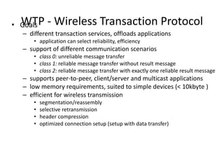 WTP - Wireless Transaction Protocol• Goals
– different transaction services, offloads applications
• application can select reliability, efficiency
– support of different communication scenarios
• class 0: unreliable message transfer
• class 1: reliable message transfer without result message
• class 2: reliable message transfer with exactly one reliable result message
– supports peer-to-peer, client/server and multicast applications
– low memory requirements, suited to simple devices (< 10kbyte )
– efficient for wireless transmission
• segmentation/reassembly
• selective retransmission
• header compression
• optimized connection setup (setup with data transfer)
 
