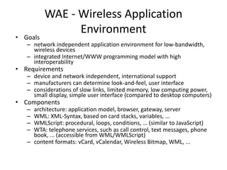 WAE - Wireless Application
Environment
• Goals
– network independent application environment for low-bandwidth,
wireless devices
– integrated Internet/WWW programming model with high
interoperability
• Requirements
– device and network independent, international support
– manufacturers can determine look-and-feel, user interface
– considerations of slow links, limited memory, low computing power,
small display, simple user interface (compared to desktop computers)
• Components
– architecture: application model, browser, gateway, server
– WML: XML-Syntax, based on card stacks, variables, ...
– WMLScript: procedural, loops, conditions, ... (similar to JavaScript)
– WTA: telephone services, such as call control, text messages, phone
book, ... (accessible from WML/WMLScript)
– content formats: vCard, vCalendar, Wireless Bitmap, WML, ...
 