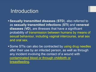 Introduction
Sexually transmitted diseases (STD), also referred to
as sexually transmitted infections (STI) and venereal
diseases (VD), are illnesses that have a significant
probability of transmission between humans by means of
sexual behaviour, including vaginal intercourse, anal sex
and oral sex.
Some STIs can also be contracted by using drug needles
after their use by an infected person, as well as through
any incident involving the contact of a wound with
contaminated blood or through childbirth or
breastfeeding.
 