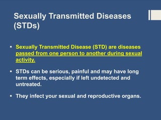 Sexually Transmitted Diseases
(STDs)
 Sexually Transmitted Disease (STD) are diseases
passed from one person to another during sexual
activity.
 STDs can be serious, painful and may have long
term effects, especially if left undetected and
untreated.
 They infect your sexual and reproductive organs.
 