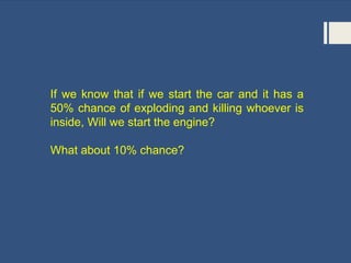 If we know that if we start the car and it has a
50% chance of exploding and killing whoever is
inside, Will we start the engine?
What about 10% chance?
 