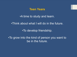 Teen Years
•A time to study and learn.
•Think about what I will do in the future.
•To develop friendship.
•To grow into the kind of person you want to
be in the future.
 