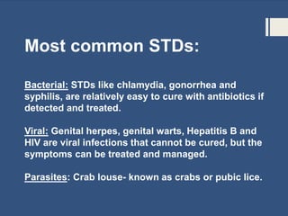 Most common STDs:
Bacterial: STDs like chlamydia, gonorrhea and
syphilis, are relatively easy to cure with antibiotics if
detected and treated.
Viral: Genital herpes, genital warts, Hepatitis B and
HIV are viral infections that cannot be cured, but the
symptoms can be treated and managed.
Parasites: Crab louse- known as crabs or pubic lice.
 