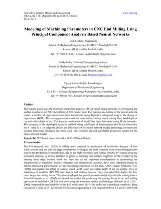 Innovative Systems Design and Engineering                                                      www.iiste.org
ISSN 2222-1727 (Paper) ISSN 2222-2871 (Online)
Vol 2, No 3



Modeling of Machining Parameters in CNC End Milling Using
  Principal Component Analysis Based Neural Networks
                                            Jaya Krishna. Nagallapati
                        School of Mechanical Engineering, RGMCET, Nandyal-518 501
                                     Kurnool (D. t), Andhra Pradesh, India.
                          Tel: +91 9490 134 633, E-mail: jayakrishna1433@gmail.com


                                  Sidda Reddy. Bathini (Corresponding author)
                        School of Mechanical Engineering, RGMCET, Nandyal-518 501
                                     Kurnool (D. t), Andhra Pradesh, India.
                             Tel: +91 9440 844 600, E-mail: bsrrgmcet@gmail.com


                                       Vijaya Kumar Reddy. Kontakkagari
                                     Department of Mechanical Engineering
                      J.N.T.U.H. College of Engineering, Kukatpally-85,Hyderabad, India.
                          Tel: +919866953636, E-mail: kvijayakumarreddy@gmail.com


Abstract
The present paper uses the principal component analysis (PCA) based neural networks for predicting the
surface roughness in CNC end milling of P20 mould steel. For training and testing of the neural network
model, a number of experiments have been carried out using Taguchi’s orthogonal array in the design of
experiments (DOE). The cutting parameters used are nose radius, cutting speed, cutting feed, axial depth of
cut and radial depth of cut. The accurate mathematical model has been developed using PCAs networks.
The adequacy of the developed model is verified using coefficient of determination (R). It was found that
the R2 value is 1. To judge the ability and efficiency of the neural network model, percentage deviation and
average percentage deviation has been used. The research showed acceptable prediction results for the
neural network model.
Keywords: PCA based neural networks, DOE, P20mould steel.
1. Introduction
The Pre-hardened steel (P-20) is widely used material in production of molds/dies because of less
wear-resistant and are used for large components. Milling is the most common form of machining process
used in the production of moulds/dies, due to the high tolerances and surface finishes by cutting away the
unwanted material. A serious attention is given to accuracy and surface roughness of the product by the
industry these days. Surface finish has been one of the important considerations in determining the
machinability of materials. Surface roughness and dimensional accuracy have been important factors to
predict machining performances of any machining operation. In the past, Abbas Fadhel Ibraheem et al.
(2008) investigated the effect of cutting speed, feed, axial and radial depth of cut on cutting force in
machining of modified AISI P20 tool steel in end milling process. They concluded that, higher the feed
rates, larger the cutting forces. They also developed the genetic network model to predict the cutting forces.
Abou-El-Hossein et al. (2007) developed the model for predicting the cutting forces in an end milling
operation of modiﬁed AISI P20 tool steel using the response surface methodology. Rahman et al. (2001,
2002) compared the machinability of the P20 mould steel (357 HB) in dry and wet milling conditions. They
considered a range of 75–125 m/min for the cutting speed and a feed ranging between 0.3 and 0.7 mm/tooth:
 