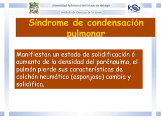 Síndrome de condensación
pulmonar
Manifiestan un estado de solidificación ó
aumento de la densidad del parénquima, el
pulmón pierde sus características de
colchón neumático (esponjoso) cambia y
solidifica.
 