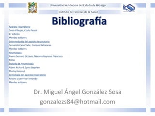 BibliograFa	
  
	
  
	
  	
  	
  	
  	
  
	
  
Dr.	
  Miguel	
  Ángel	
  González	
  Sosa	
  
gonzalezs84@hotmail.com	
  
Aparato	
  respiratorio	
  	
  
Cosío	
  Villegas,	
  Cosío	
  Pascal	
  
17	
  edición	
  
Méndez	
  editores	
  
Enfermedades	
  del	
  aparato	
  respiratorio	
  
Fernando	
  Cano	
  Valle,	
  Enrique	
  Baltazares	
  	
  
Méndez	
  editores	
  
Neumología	
  
Rivero	
  Serrano	
  Octavio,	
  Navarro	
  Reynoso	
  Francisco	
  
Trillas	
  
Tratado	
  de	
  Neumología	
  	
  
Albert	
  Richard,	
  Spiro	
  Stephen	
  
Mosby	
  Harcout	
  	
  
Semiología	
  del	
  aparato	
  respiratorio	
  
Rébora	
  GuJérrez	
  Fernando	
  
Méndez	
  editores	
  
	
  
 