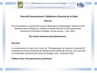 Abstract	
  
	
  
	
  This	
  presentaJon	
  is	
  a	
  part	
  of	
  the	
  course	
  “Respiratory	
  Clinopatology”	
  imparted	
  in	
  the	
  	
  
Academic	
  Area	
  of	
  Medicine,	
  InsJtute	
  of	
  Health	
  Sciences	
  at	
  the	
  Autonomous	
  	
  
University	
  of	
  the	
  State	
  of	
  Hidalgo.	
  Period	
  January	
  –	
  June	
  	
  2011.	
  	
  
	
  
Key	
  words:	
  Síndromes	
  pleuropulmonares.	
  
Área	
  del	
  Conocimiento:	
  3	
  Medicina	
  y	
  Ciencias	
  de	
  la	
  Salud	
  
Resumen	
  
	
  
La	
   presentación	
   es	
   parte	
   del	
   curso	
   de	
   “Clinopatología	
   del	
   Aparato	
   Respiratorio”	
  
imparJdo	
  en	
  el	
  Área	
  Académica	
  de	
  Medicina	
  del	
  InsJtuto	
  de	
  Ciencias	
  	
  de	
  la	
  Salud	
  de	
  
la	
  Universidad	
  Autónoma	
  del	
  Estado	
  de	
  Hidalgo.	
  Julio	
  –	
  Diciembre	
  2011	
  
	
  
Palabras	
  Clave:	
  Pleuropulmonary	
  syndromes.	
  
 