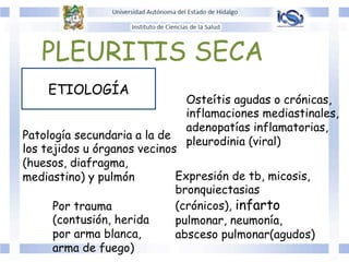 ETIOLOGÍA
PLEURITIS SECA
Patología secundaria a la de
los tejidos u órganos vecinos
(huesos, diafragma,
mediastino) y pulmón
Por trauma
(contusión, herida
por arma blanca,
arma de fuego)
Expresión de tb, micosis,
bronquiectasias
(crónicos), infarto
pulmonar, neumonía,
absceso pulmonar(agudos)
Osteítis agudas o crónicas,
inflamaciones mediastinales,
adenopatías inflamatorias,
pleurodinia (viral)
 