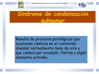 Síndrome de condensación
pulmonar
Resulta de procesos patológicos que
ocasionan cambios en el contenido
alveolar normalmente lleno de aire y
que cambia por exudado, fibrina o algún
elemento extraño.
	
  
 